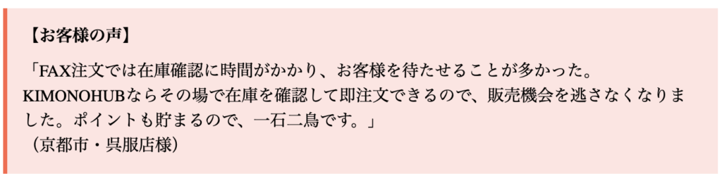「FAX注文では在庫確認に時間がかかり、お客様を待たせることが多かった。KIMONOHUBならその場で在庫を確認して即注文できるので、販売機会を逃さなくなりました。ポイントも貯まるので、一石二鳥です。」
（京都市・呉服店様）