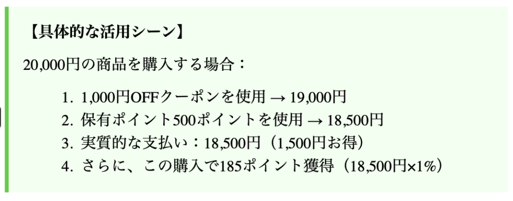 【具体的な活用シーン】
20,000円の商品を購入する場合：
1,000円OFFクーポンを使用 → 19,000円
保有ポイント500ポイントを使用 → 18,500円
実質的な支払い：18,500円（1,500円お得）
さらに、この購入で185ポイント獲得（18,500円×1%）