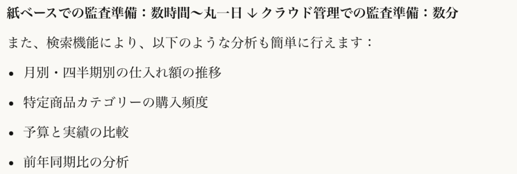 紙ベースでの監査準備：数時間〜丸一日
↓
クラウド管理での監査準備：数分
また、検索機能により、以下のような分析も簡単に行えます：

月別・四半期別の仕入れ額の推移
特定商品カテゴリーの購入頻度
予算と実績の比較
前年同期比の分析