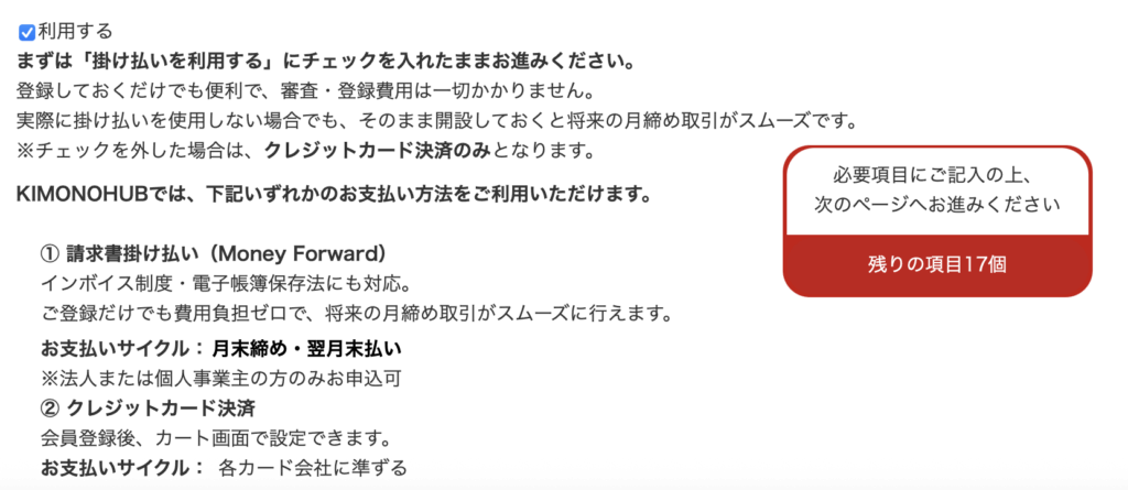 利用する
まずは「掛け払いを利用する」にチェックを入れたままお進みください。
登録しておくだけでも便利で、審査・登録費用は一切かかりません。
実際に掛け払いを使用しない場合でも、そのまま開設しておくと将来の月締め取引がスムーズです。
※チェックを外した場合は、クレジットカード決済のみとなります。

KIMONOHUBでは、下記いずれかのお支払い方法をご利用いただけます。

① 請求書掛け払い（Money Forward）
インボイス制度・電子帳簿保存法にも対応。
ご登録だけでも費用負担ゼロで、将来の月締め取引がスムーズに行えます。
お支払いサイクル：月末締め・翌月末払い
※法人または個人事業主の方のみお申込可
② クレジットカード決済
会員登録後、カート画面で設定できます。
お支払いサイクル： 各カード会社に準ずる