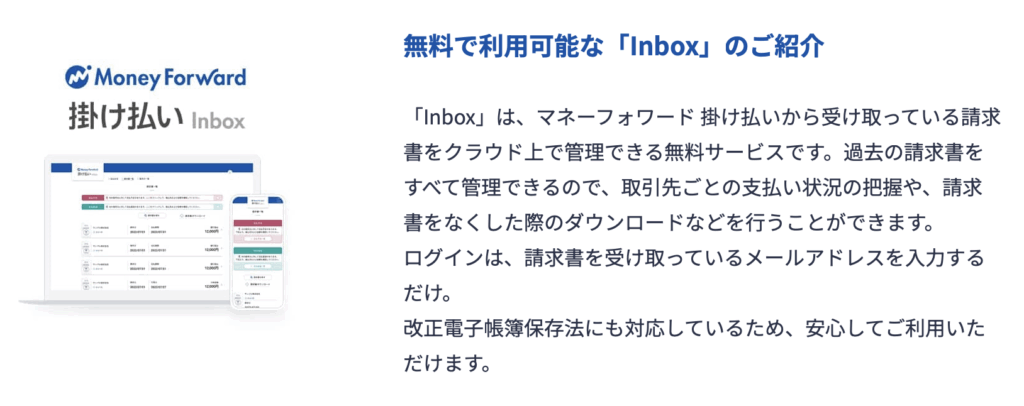 無料で利用可能な「Inbox」のご紹介
「Inbox」は、マネーフォワード 掛け払いから受け取っている請求書をクラウド上で管理できる無料サービスです。過去の請求書をすべて管理できるので、取引先ごとの支払い状況の把握や、請求書をなくした際のダウンロードなどを行うことができます。
ログインは、請求書を受け取っているメールアドレスを入力するだけ。
改正電子帳簿保存法にも対応しているため、安心してご利用いただけます。